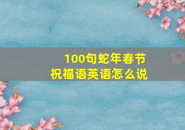 100句蛇年春节祝福语英语怎么说