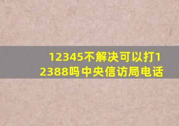 12345不解决可以打12388吗中央信访局电话