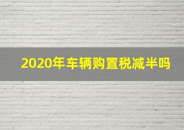 2020年车辆购置税减半吗