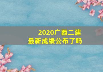 2020广西二建最新成绩公布了吗