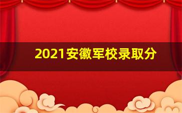 2021安徽军校录取分