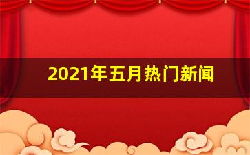 2021年五月热门新闻