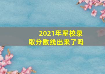 2021年军校录取分数线出来了吗