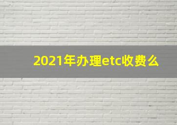 2021年办理etc收费么