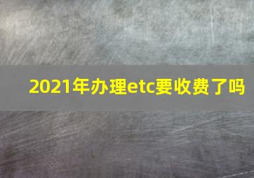 2021年办理etc要收费了吗