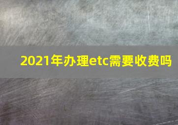 2021年办理etc需要收费吗