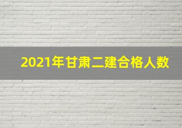 2021年甘肃二建合格人数