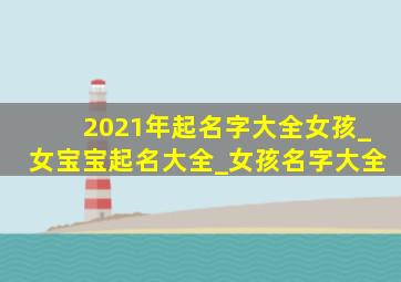 2021年起名字大全女孩_女宝宝起名大全_女孩名字大全