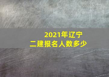 2021年辽宁二建报名人数多少