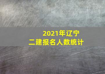 2021年辽宁二建报名人数统计