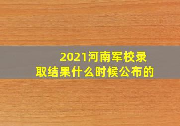 2021河南军校录取结果什么时候公布的