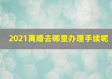 2021离婚去哪里办理手续呢