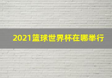 2021篮球世界杯在哪举行