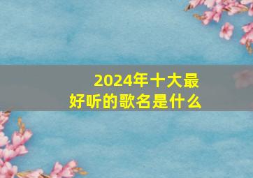 2024年十大最好听的歌名是什么