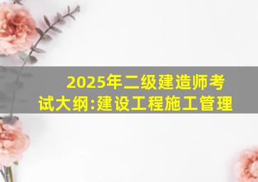 2025年二级建造师考试大纲:建设工程施工管理