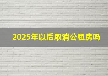 2025年以后取消公租房吗