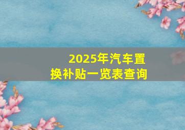 2025年汽车置换补贴一览表查询