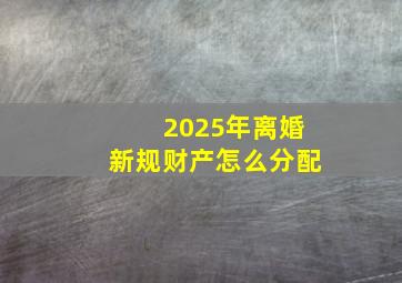 2025年离婚新规财产怎么分配