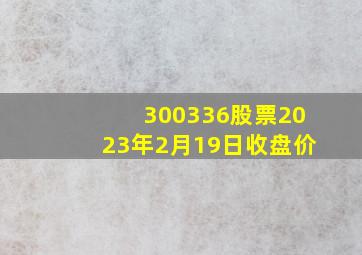 300336股票2023年2月19日收盘价