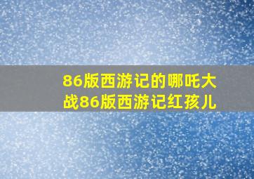 86版西游记的哪吒大战86版西游记红孩儿