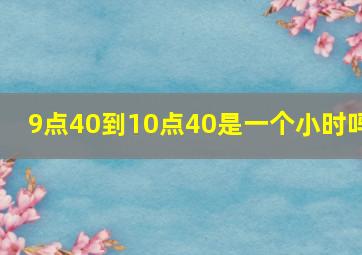 9点40到10点40是一个小时吗