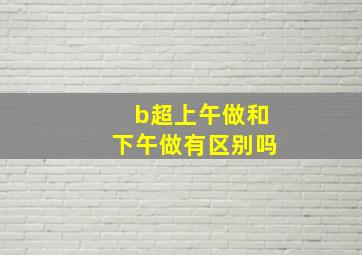 b超上午做和下午做有区别吗