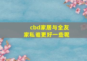 cbd家居与全友家私谁更好一些呢