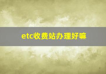 etc收费站办理好嘛