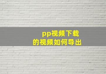 pp视频下载的视频如何导出