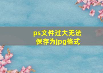 ps文件过大无法保存为jpg格式