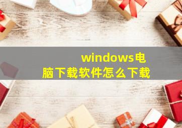 windows电脑下载软件怎么下载