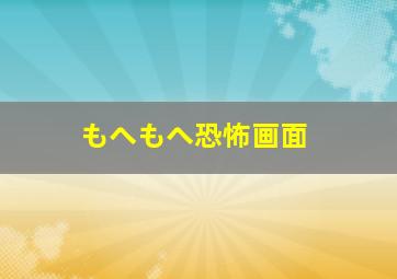 もへもへ恐怖画面