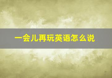 一会儿再玩英语怎么说