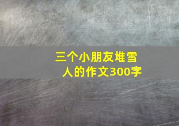 三个小朋友堆雪人的作文300字