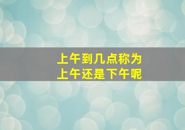 上午到几点称为上午还是下午呢