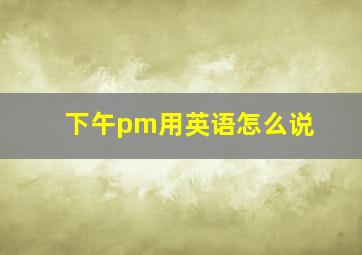 下午pm用英语怎么说