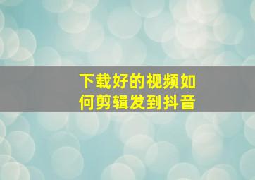 下载好的视频如何剪辑发到抖音