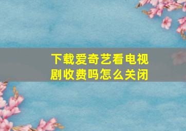 下载爱奇艺看电视剧收费吗怎么关闭