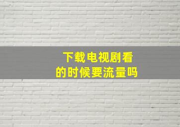 下载电视剧看的时候要流量吗