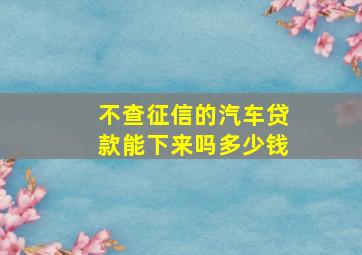 不查征信的汽车贷款能下来吗多少钱