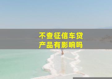 不查征信车贷产品有影响吗