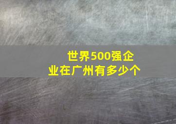 世界500强企业在广州有多少个