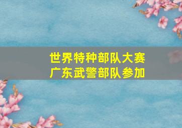 世界特种部队大赛广东武警部队参加