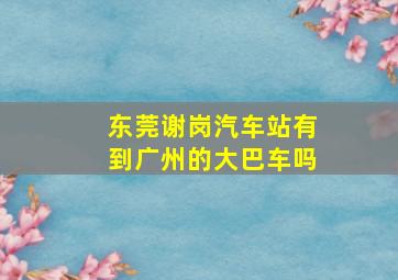 东莞谢岗汽车站有到广州的大巴车吗