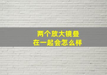 两个放大镜叠在一起会怎么样