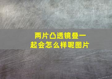 两片凸透镜叠一起会怎么样呢图片