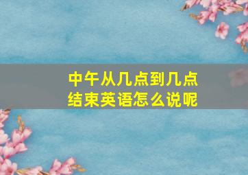 中午从几点到几点结束英语怎么说呢