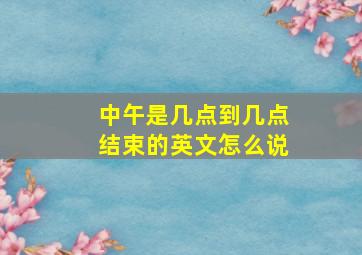 中午是几点到几点结束的英文怎么说