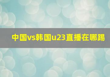 中国vs韩国u23直播在哪踢