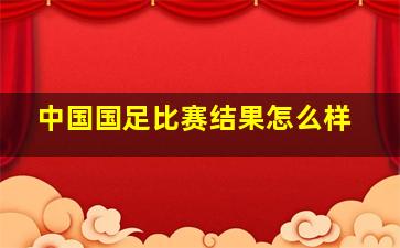 中国国足比赛结果怎么样